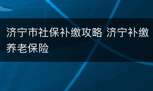 济宁市社保补缴攻略 济宁补缴养老保险