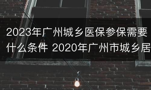 2023年广州城乡医保参保需要什么条件 2020年广州市城乡居民医保