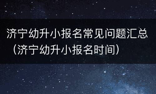 济宁幼升小报名常见问题汇总（济宁幼升小报名时间）