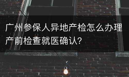 广州参保人异地产检怎么办理产前检查就医确认？