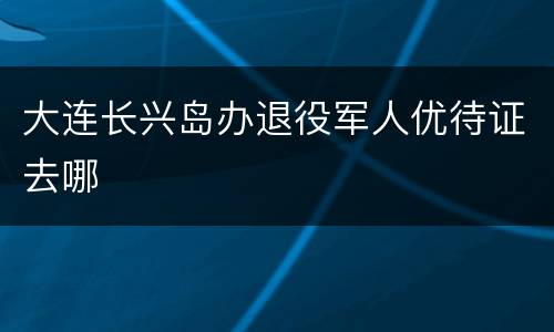 大连长兴岛办退役军人优待证去哪