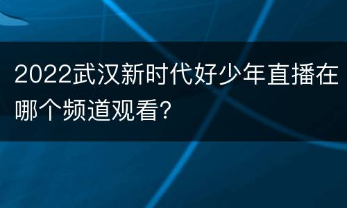 2022武汉新时代好少年直播在哪个频道观看？