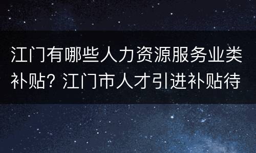 江门有哪些人力资源服务业类补贴? 江门市人才引进补贴待遇