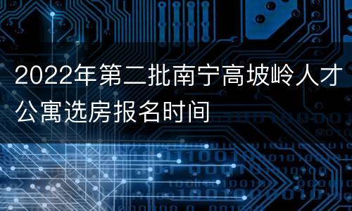 2022年第二批南宁高坡岭人才公寓选房报名时间