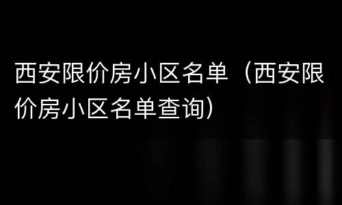 西安限价房小区名单（西安限价房小区名单查询）