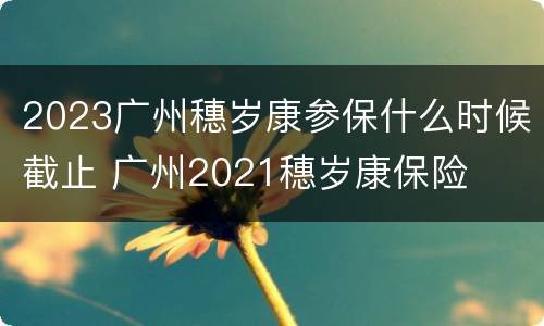 2023广州穗岁康参保什么时候截止 广州2021穗岁康保险