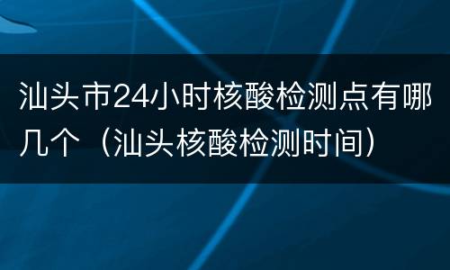 汕头市24小时核酸检测点有哪几个（汕头核酸检测时间）
