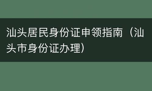 汕头居民身份证申领指南（汕头市身份证办理）