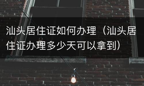 汕头居住证如何办理（汕头居住证办理多少天可以拿到）