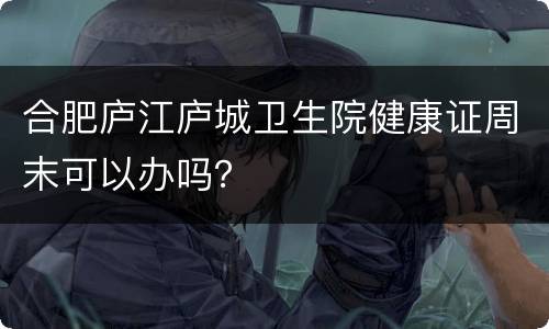 合肥庐江庐城卫生院健康证周末可以办吗？