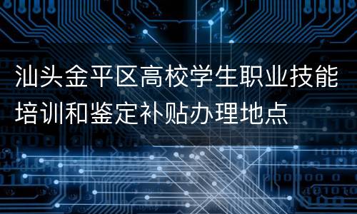 汕头金平区高校学生职业技能培训和鉴定补贴办理地点