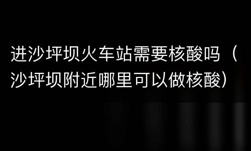 进沙坪坝火车站需要核酸吗（沙坪坝附近哪里可以做核酸）