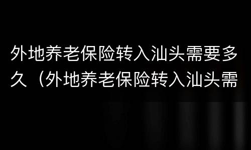 外地养老保险转入汕头需要多久（外地养老保险转入汕头需要多久办理）