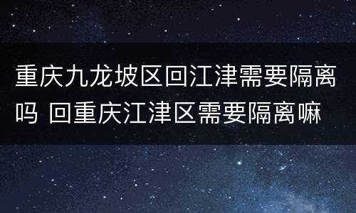 重庆九龙坡区回江津需要隔离吗 回重庆江津区需要隔离嘛