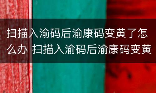 扫描入渝码后渝康码变黄了怎么办 扫描入渝码后渝康码变黄了怎么办呀