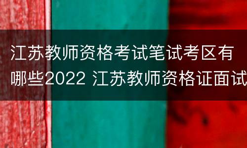 江苏教师资格考试笔试考区有哪些2022 江苏教师资格证面试时间2021上半年考试时间