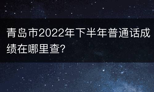 青岛市2022年下半年普通话成绩在哪里查？
