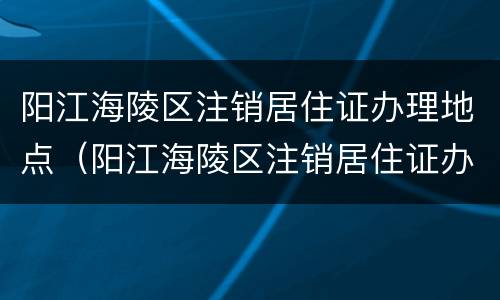阳江海陵区注销居住证办理地点（阳江海陵区注销居住证办理地点电话）