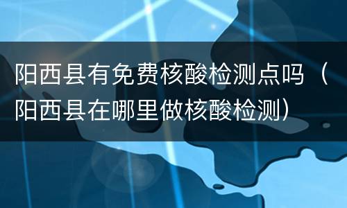 阳西县有免费核酸检测点吗（阳西县在哪里做核酸检测）
