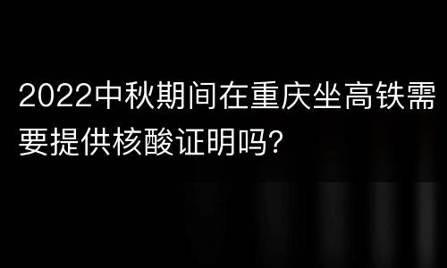 2022中秋期间在重庆坐高铁需要提供核酸证明吗？