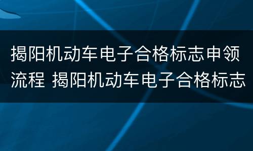 揭阳机动车电子合格标志申领流程 揭阳机动车电子合格标志申领流程及时间