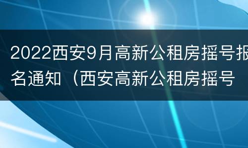 2022西安9月高新公租房摇号报名通知（西安高新公租房摇号时间）
