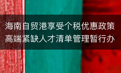 海南自贸港享受个税优惠政策高端紧缺人才清单管理暂行办法