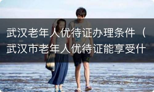 武汉老年人优待证办理条件（武汉市老年人优待证能享受什么）