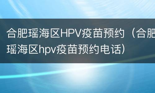 合肥瑶海区HPV疫苗预约（合肥瑶海区hpv疫苗预约电话）