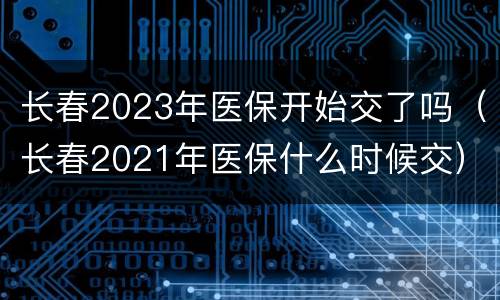 长春2023年医保开始交了吗（长春2021年医保什么时候交）