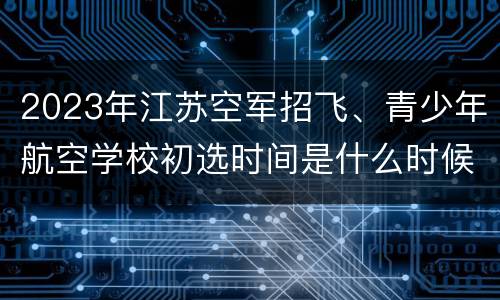 2023年江苏空军招飞、青少年航空学校初选时间是什么时候？