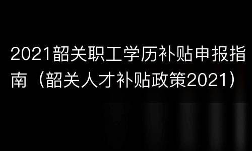 2021韶关职工学历补贴申报指南（韶关人才补贴政策2021）