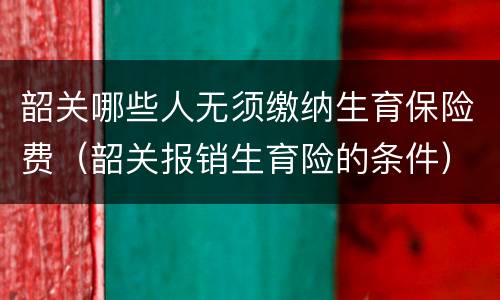 韶关哪些人无须缴纳生育保险费（韶关报销生育险的条件）