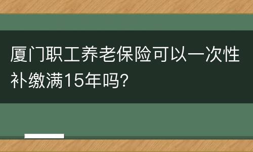 厦门职工养老保险可以一次性补缴满15年吗？