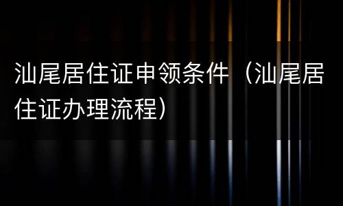 汕尾居住证申领条件（汕尾居住证办理流程）