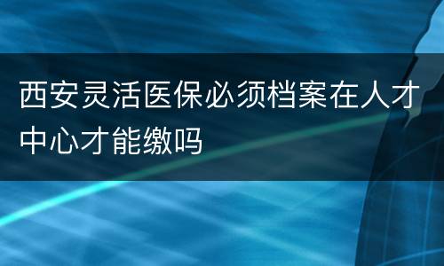 西安灵活医保必须档案在人才中心才能缴吗