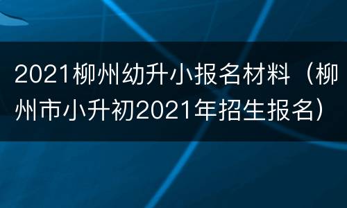 2021柳州幼升小报名材料（柳州市小升初2021年招生报名）