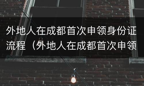 外地人在成都首次申领身份证流程（外地人在成都首次申领身份证流程图）
