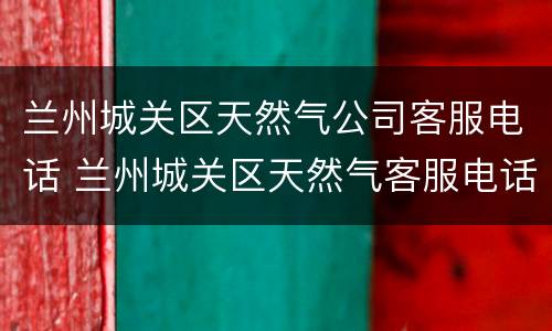 兰州城关区天然气公司客服电话 兰州城关区天然气客服电话号码是多少