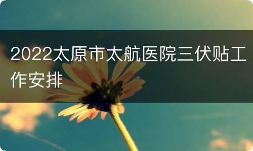2022太原市太航医院三伏贴工作安排