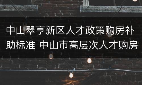 中山翠亨新区人才政策购房补助标准 中山市高层次人才购房补贴政策