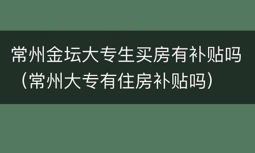 常州金坛大专生买房有补贴吗（常州大专有住房补贴吗）