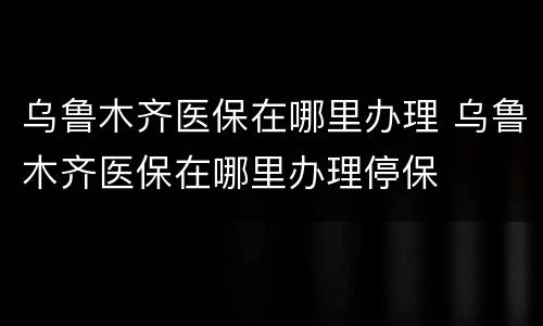 乌鲁木齐医保在哪里办理 乌鲁木齐医保在哪里办理停保