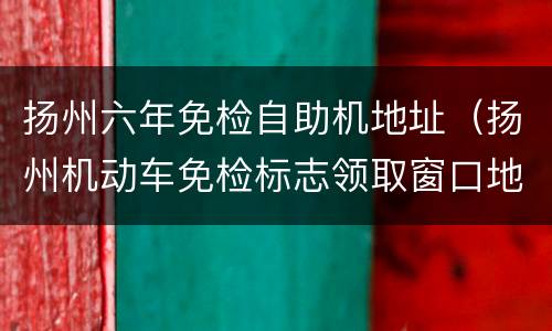 扬州六年免检自助机地址（扬州机动车免检标志领取窗口地址）