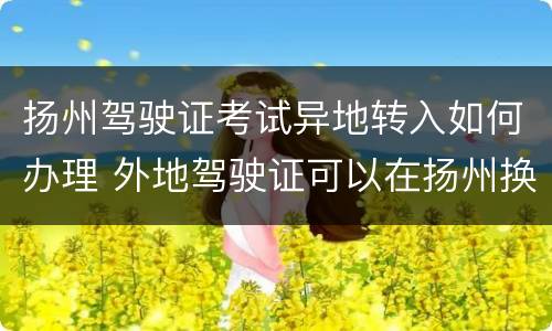 扬州驾驶证考试异地转入如何办理 外地驾驶证可以在扬州换证吗