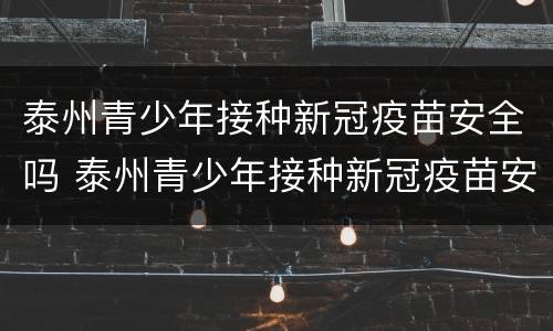 泰州青少年接种新冠疫苗安全吗 泰州青少年接种新冠疫苗安全吗今天