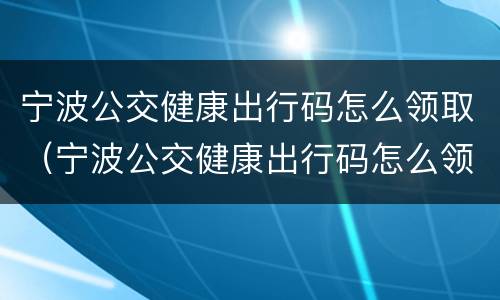宁波公交健康出行码怎么领取（宁波公交健康出行码怎么领取不了）