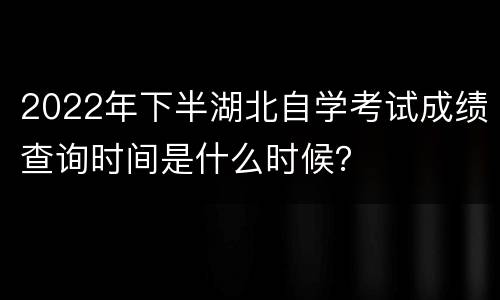 2022年下半湖北自学考试成绩查询时间是什么时候？