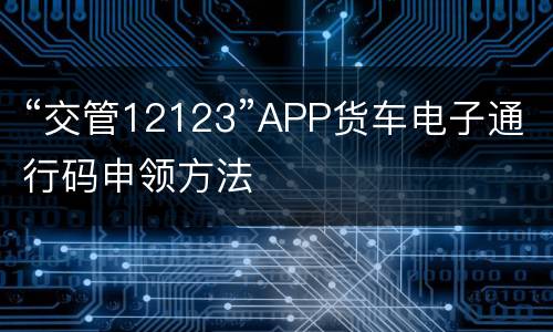 “交管12123”APP货车电子通行码申领方法