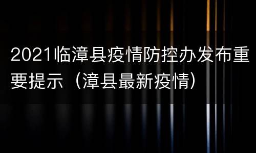 2021临漳县疫情防控办发布重要提示（漳县最新疫情）